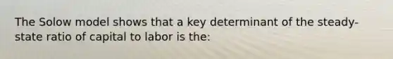 The Solow model shows that a key determinant of the steady-state ratio of capital to labor is the: