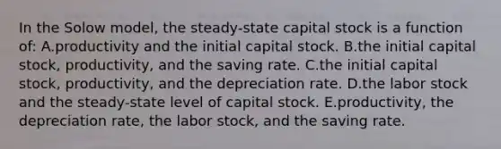 In the Solow model, the steady-state capital stock is a function of: A.productivity and the initial capital stock. B.the initial capital stock, productivity, and the saving rate. C.the initial capital stock, productivity, and the depreciation rate. D.the labor stock and the steady-state level of capital stock. E.productivity, the depreciation rate, the labor stock, and the saving rate.