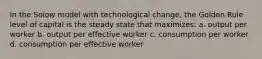 In the Solow model with technological change, the Golden Rule level of capital is the steady state that maximizes: a. output per worker b. output per effective worker c. consumption per worker d. consumption per effective worker