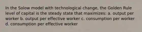 In the Solow model with technological change, the Golden Rule level of capital is the steady state that maximizes: a. output per worker b. output per effective worker c. consumption per worker d. consumption per effective worker