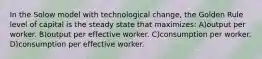 In the Solow model with technological change, the Golden Rule level of capital is the steady state that maximizes: A)output per worker. B)output per effective worker. C)consumption per worker. D)consumption per effective worker.