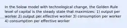 In the Solow model with technological change, the Golden Rule level of capital is the steady state that maximizes: 1) output per worker 2) output per effective worker 3) consumption per worker 4) consumption per effective worker