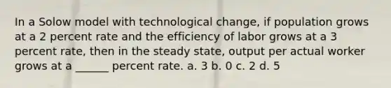 In a Solow model with technological change, if population grows at a 2 percent rate and the efficiency of labor grows at a 3 percent rate, then in the steady state, output per actual worker grows at a ______ percent rate. a. 3 b. 0 c. 2 d. 5