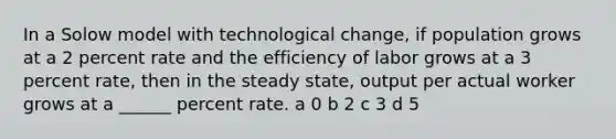 In a Solow model with technological change, if population grows at a 2 percent rate and the efficiency of labor grows at a 3 percent rate, then in the steady state, output per actual worker grows at a ______ percent rate. a 0 b 2 c 3 d 5