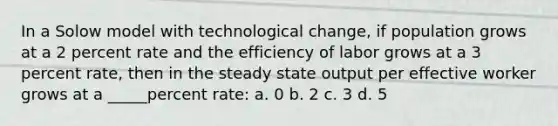 In a Solow model with technological change, if population grows at a 2 percent rate and the efficiency of labor grows at a 3 percent rate, then in the steady state output per effective worker grows at a _____percent rate: a. 0 b. 2 c. 3 d. 5