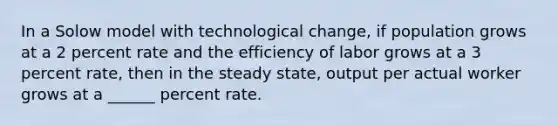 In a Solow model with technological change, if population grows at a 2 percent rate and the efficiency of labor grows at a 3 percent rate, then in the steady state, output per actual worker grows at a ______ percent rate.