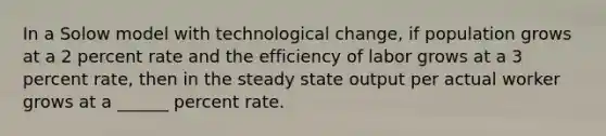 In a Solow model with technological change, if population grows at a 2 percent rate and the efficiency of labor grows at a 3 percent rate, then in the steady state output per actual worker grows at a ______ percent rate.