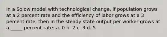 In a Solow model with technological change, if population grows at a 2 percent rate and the efficiency of labor grows at a 3 percent rate, then in the steady state output per worker grows at a _____ percent rate: а. 0 b. 2 c. 3 d. 5