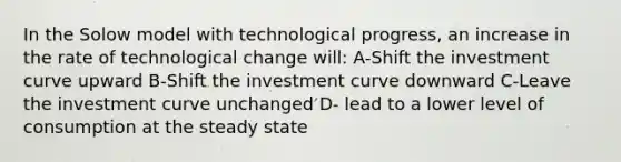 In the Solow model with technological progress, an increase in the rate of technological change will: A-Shift the investment curve upward B-Shift the investment curve downward C-Leave the investment curve unchanged D- lead to a lower level of consumption at the steady state