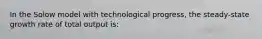 In the Solow model with technological progress, the steady-state growth rate of total output is: