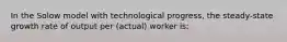 In the Solow model with technological progress, the steady-state growth rate of output per (actual) worker is: