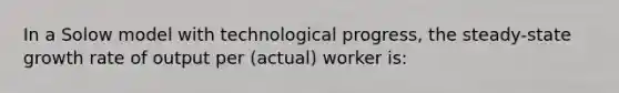 In a Solow model with technological progress, the steady-state growth rate of output per (actual) worker is: