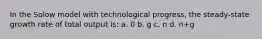 In the Solow model with technological progress, the steady-state growth rate of total output is: a. 0 b. g с. n d. n+g