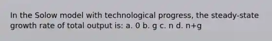 In the Solow model with technological progress, the steady-state growth rate of total output is: a. 0 b. g с. n d. n+g