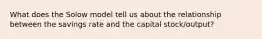 What does the Solow model tell us about the relationship between the savings rate and the capital stock/output?