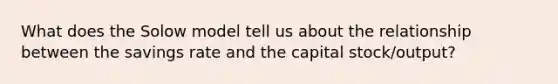 What does the Solow model tell us about the relationship between the savings rate and the capital stock/output?