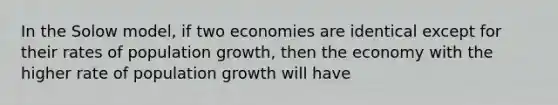 In the Solow model, if two economies are identical except for their rates of population growth, then the economy with the higher rate of population growth will have