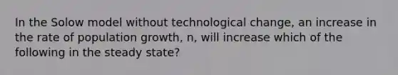 In the Solow model without technological change, an increase in the rate of population growth, n, will increase which of the following in the steady state?