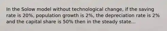 In the Solow model without technological change, if the saving rate is 20%, population growth is 2%, the depreciation rate is 2% and the capital share is 50% then in the steady state...