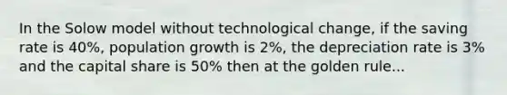 In the Solow model without technological change, if the saving rate is 40%, population growth is 2%, the depreciation rate is 3% and the capital share is 50% then at the golden rule...