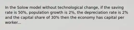 In the Solow model without technological change, if the saving rate is 50%, population growth is 2%, the depreciation rate is 2% and the capital share of 30% then the economy has capital per worker...