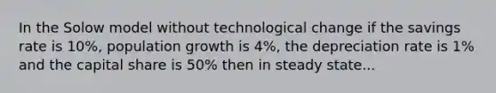 In the Solow model without technological change if the savings rate is 10%, population growth is 4%, the depreciation rate is 1% and the capital share is 50% then in steady state...