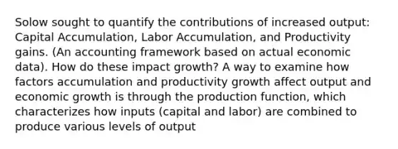 Solow sought to quantify the contributions of increased output: Capital Accumulation, Labor Accumulation, and Productivity gains. (An accounting framework based on actual economic data). How do these impact growth? A way to examine how factors accumulation and productivity growth affect output and economic growth is through the production function, which characterizes how inputs (capital and labor) are combined to produce various levels of output