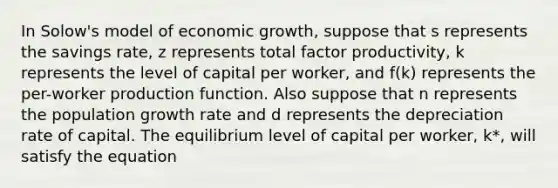 In Solow's model of economic growth, suppose that s represents the savings rate, z represents total factor productivity, k represents the level of capital per worker, and f(k) represents the per-worker production function. Also suppose that n represents the population growth rate and d represents the depreciation rate of capital. The equilibrium level of capital per worker, k*, will satisfy the equation