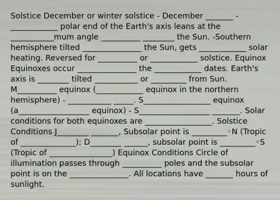 Solstice December or winter solstice - December _______ -____________ polar end of the Earth's axis leans at the ___________mum angle __________ ________ the Sun. -Southern hemisphere tilted _______________ the Sun, gets ____________ solar heating. Reversed for __________ or ____________ solstice. Equinox Equinoxes occur _______________ the ____________ dates. Earth's axis is ________ tilted ___________ or _________ from Sun. M__________ equinox (____________ equinox in the northern hemisphere) - ___________ _____. S_________________ equinox (a__________________ equinox) - S__________________ _______. Solar conditions for both equinoxes are _________________. Solstice Conditions J________ _______, Subsolar point is _________◦N (Tropic of ______________); D________ ______, subsolar point is _________◦S (Tropic of ________________) Equinox Conditions Circle of illumination passes through __________ poles and the subsolar point is on the _______________. All locations have _______ hours of sunlight.