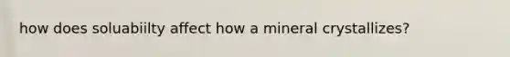 how does soluabiilty affect how a mineral crystallizes?