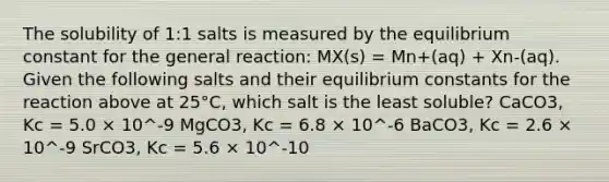 The solubility of 1:1 salts is measured by the equilibrium constant for the general reaction: MX(s) = Mn+(aq) + Xn-(aq). Given the following salts and their equilibrium constants for the reaction above at 25°C, which salt is the least soluble? CaCO3, Kc = 5.0 × 10^-9 MgCO3, Kc = 6.8 × 10^-6 BaCO3, Kc = 2.6 × 10^-9 SrCO3, Kc = 5.6 × 10^-10