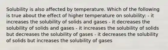 Solubility is also affected by temperature. Which of the following is true about the effect of higher temperature on solubility: - it increases the solubility of solids and gases - it decreases the solubility of solids and gases - it increases the solubility of solids but decreases the solubility of gases - it decreases the solubility of solids but increases the solubility of gases