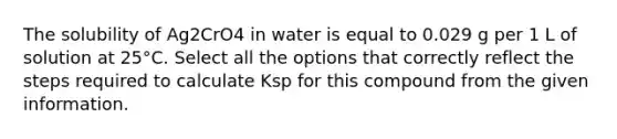 The solubility of Ag2CrO4 in water is equal to 0.029 g per 1 L of solution at 25°C. Select all the options that correctly reflect the steps required to calculate Ksp for this compound from the given information.