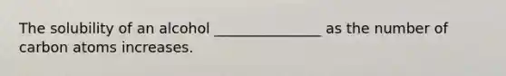 The solubility of an alcohol _______________ as the number of carbon atoms increases.