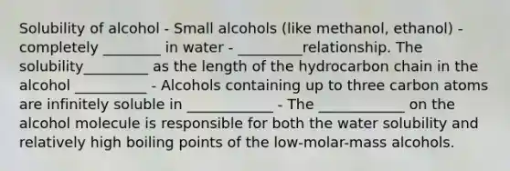 Solubility of alcohol - Small alcohols (like methanol, ethanol) - completely ________ in water - _________relationship. The solubility_________ as the length of the hydrocarbon chain in the alcohol __________ - Alcohols containing up to three carbon atoms are infinitely soluble in ____________ - The ____________ on the alcohol molecule is responsible for both the water solubility and relatively high boiling points of the low-molar-mass alcohols.