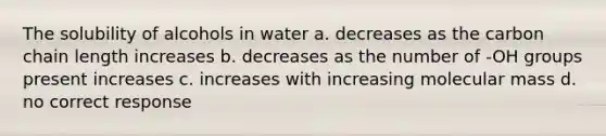 The solubility of alcohols in water a. decreases as the carbon chain length increases b. decreases as the number of -OH groups present increases c. increases with increasing molecular mass d. no correct response