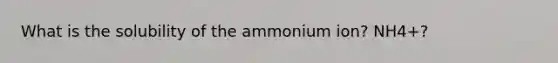 What is the solubility of the ammonium ion? NH4+?