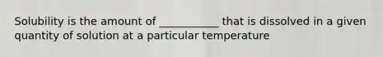 Solubility is the amount of ___________ that is dissolved in a given quantity of solution at a particular temperature