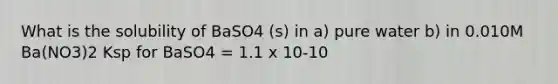 What is the solubility of BaSO4 (s) in a) pure water b) in 0.010M Ba(NO3)2 Ksp for BaSO4 = 1.1 x 10-10