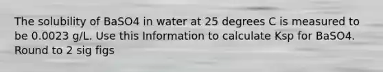 The solubility of BaSO4 in water at 25 degrees C is measured to be 0.0023 g/L. Use this Information to calculate Ksp for BaSO4. Round to 2 sig figs