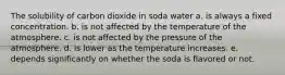 The solubility of carbon dioxide in soda water a. is always a fixed concentration. b. is not affected by the temperature of the atmosphere. c. is not affected by the pressure of the atmosphere. d. is lower as the temperature increases. e. depends significantly on whether the soda is flavored or not.