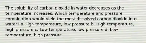 The solubility of carbon dioxide in water decreases as the temperature increases. Which temperature and pressure combination would yield the most dissolved carbon dioxide into water? a.High temperature, low pressure b. High temperature, high pressure c. Low temperature, low pressure d. Low temperature, high pressure