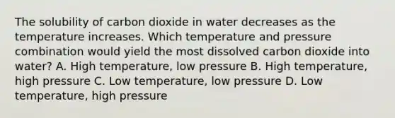 The solubility of carbon dioxide in water decreases as the temperature increases. Which temperature and pressure combination would yield the most dissolved carbon dioxide into water? A. High temperature, low pressure B. High temperature, high pressure C. Low temperature, low pressure D. Low temperature, high pressure