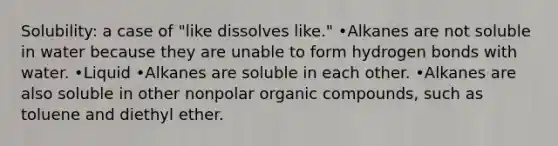 Solubility: a case of "like dissolves like." •Alkanes are not soluble in water because they are unable to form hydrogen bonds with water. •Liquid •Alkanes are soluble in each other. •Alkanes are also soluble in other nonpolar <a href='https://www.questionai.com/knowledge/kSg4ucUAKW-organic-compounds' class='anchor-knowledge'>organic compounds</a>, such as toluene and diethyl ether.