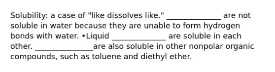 Solubility: a case of "like dissolves like." ______________ are not soluble in water because they are unable to form hydrogen bonds with water. •Liquid ______________ are soluble in each other. _______________are also soluble in other nonpolar organic compounds, such as toluene and diethyl ether.