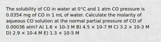 The solubility of CO in water at 0°C and 1 atm CO pressure is 0.0354 mg of CO in 1 mL of water. Calculate the molarity of aqueous CO solution at the normal partial pressure of CO of 0.00036 atm? A) 1.6 × 10-3 M B) 4.5 × 10-7 M C) 3.2 × 10-3 M D) 2.9 × 10-4 M E) 1.3 × 10-5 M