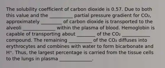 The solubility coefficient of carbon dioxide is 0.57. Due to both this value and the __________ partial pressure gradient for CO₂, approximately _________ of carbon dioxide is transported to the alveoli ______________ within the plasma of blood. Hemoglobin is capable of transporting about ________ of the CO₂ ____________ compound. The remaining __________ of the CO₂ diffuses into erythrocytes and combines with water to form bicarbonate and H⁺. Thus, the largest percentage is carried from the tissue cells to the lungs in plasma ______________.