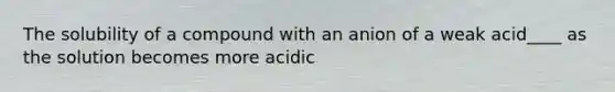 The solubility of a compound with an anion of a weak acid____ as the solution becomes more acidic