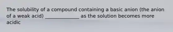 The solubility of a compound containing a basic anion (the anion of a weak acid) ______________ as the solution becomes more acidic