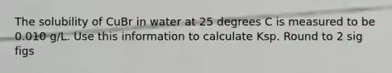 The solubility of CuBr in water at 25 degrees C is measured to be 0.010 g/L. Use this information to calculate Ksp. Round to 2 sig figs